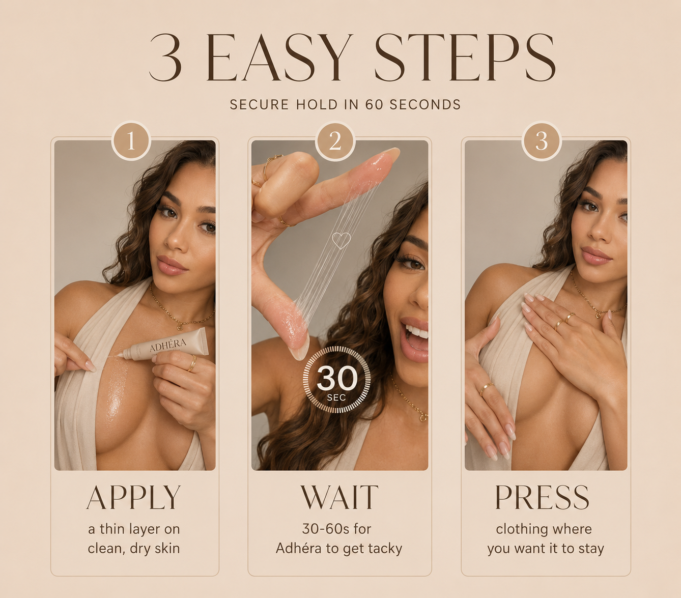3 easy steps — apply a thin layer on clean skin, wait 30-60 seconds, press clothing where you want it to stay.